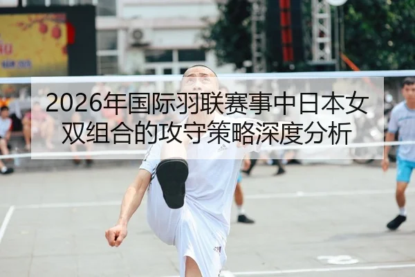 2026年国际羽联赛事中日本女双组合的攻守策略深度分析